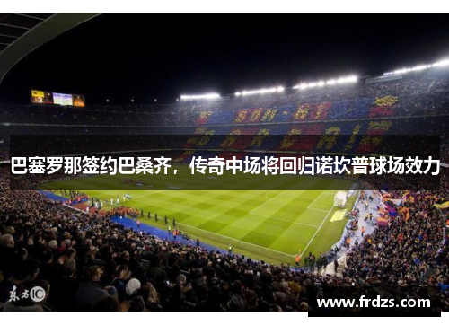 巴塞罗那签约巴桑齐，传奇中场将回归诺坎普球场效力