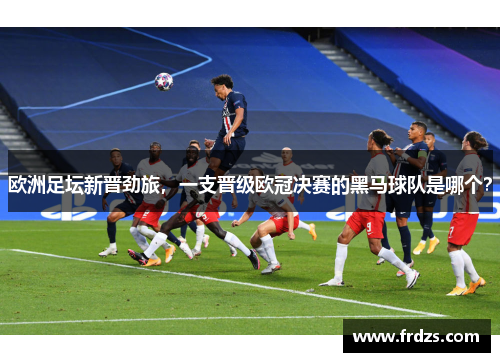 欧洲足坛新晋劲旅，一支晋级欧冠决赛的黑马球队是哪个？