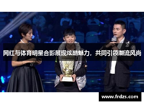 网红与体育明星合影展现炫酷魅力，共同引领潮流风尚