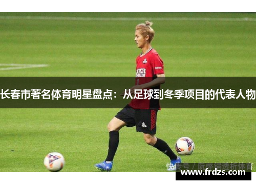 长春市著名体育明星盘点：从足球到冬季项目的代表人物