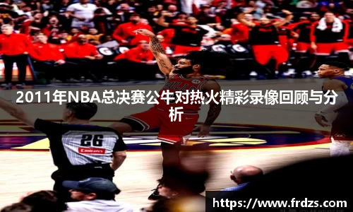 2011年NBA总决赛公牛对热火精彩录像回顾与分析